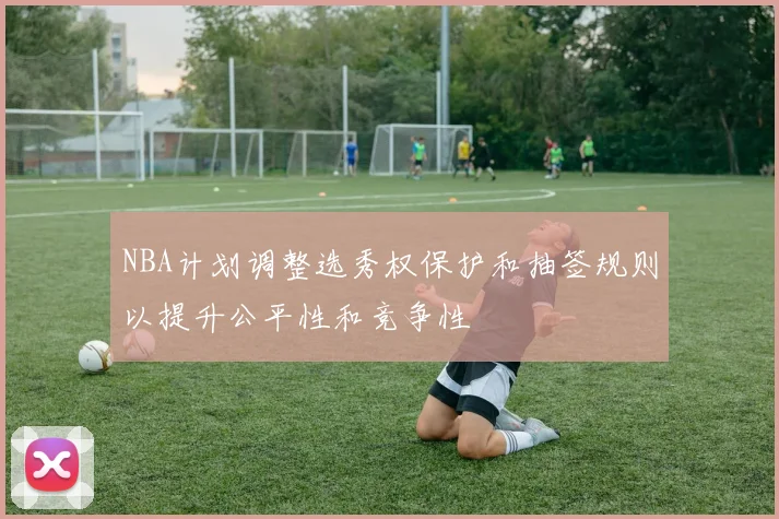 NBA计划调整选秀权保护和抽签规则以提升公平性和竞争性