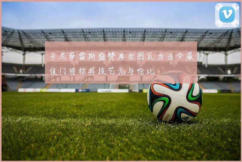 卡尼萨雷斯盛赞库尔图瓦为当今最佳门将称其技艺无与伦比