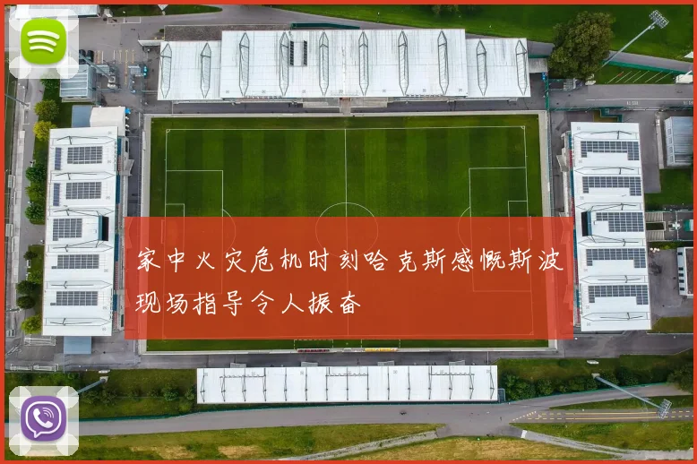 家中火灾危机时刻哈克斯感慨斯波现场指导令人振奋