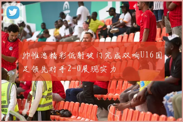 帅惟浩精彩低射破门完成双响U16国足领先对手2-0展现实力