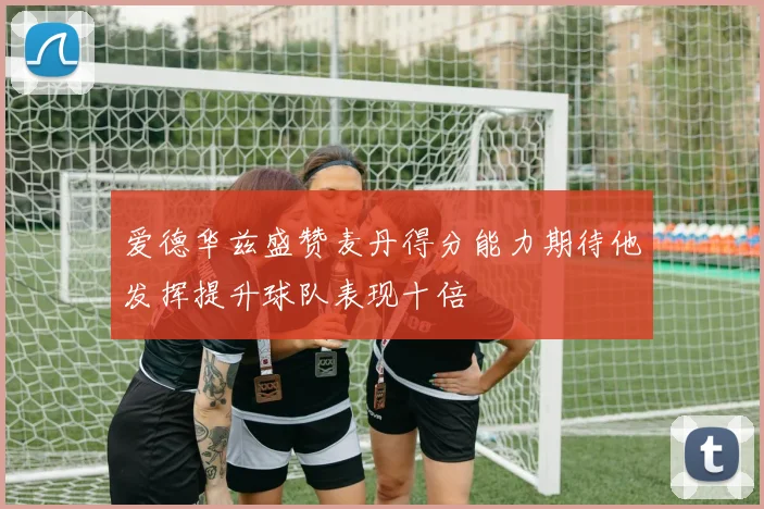 爱德华兹盛赞麦丹得分能力期待他发挥提升球队表现十倍