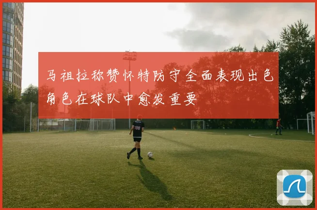 马祖拉称赞怀特防守全面表现出色角色在球队中愈发重要