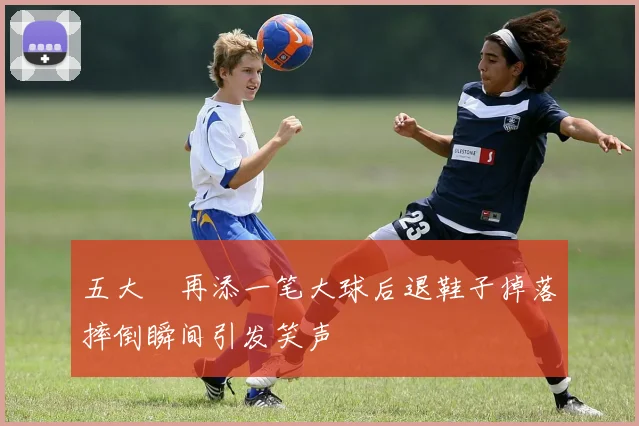 五大囧再添一笔大球后退鞋子掉落摔倒瞬间引发笑声