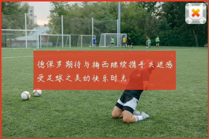 德保罗期待与梅西继续携手共进感受足球之美的快乐时光