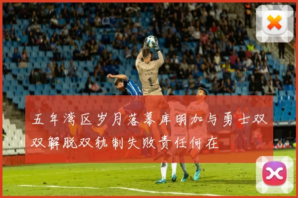 五年湾区岁月落幕库明加与勇士双双解脱双轨制失败责任何在