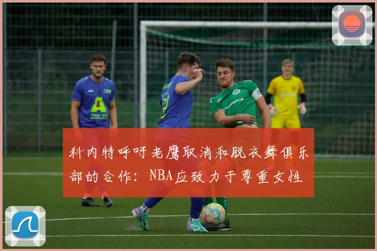 科内特呼吁老鹰取消和脱衣舞俱乐部的合作：NBA应致力于尊重女性