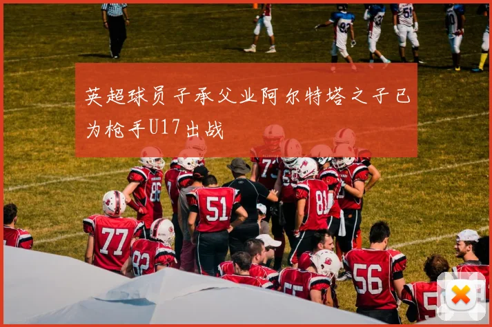 英超球员子承父业阿尔特塔之子已为枪手U17出战