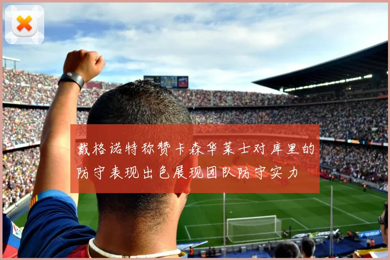 戴格诺特称赞卡森华莱士对库里的防守表现出色展现团队防守实力