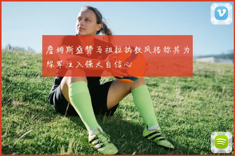 詹姆斯盛赞马祖拉执教风格称其为绿军注入强大自信心