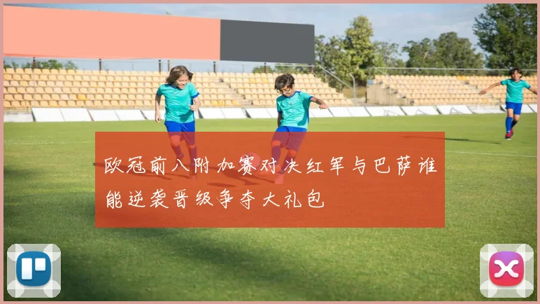 欧冠前八附加赛对决红军与巴萨谁能逆袭晋级争夺大礼包