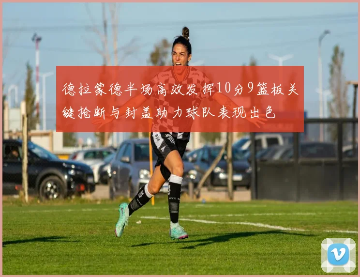 德拉蒙德半场高效发挥10分9篮板关键抢断与封盖助力球队表现出色