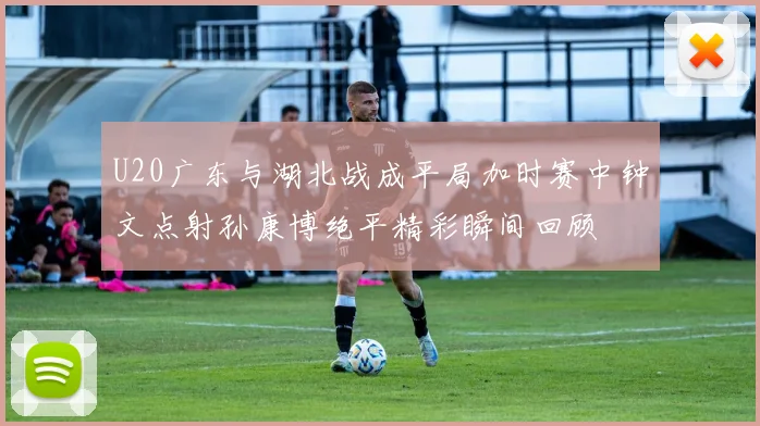 U20广东与湖北战成平局加时赛中钟文点射孙康博绝平精彩瞬间回顾