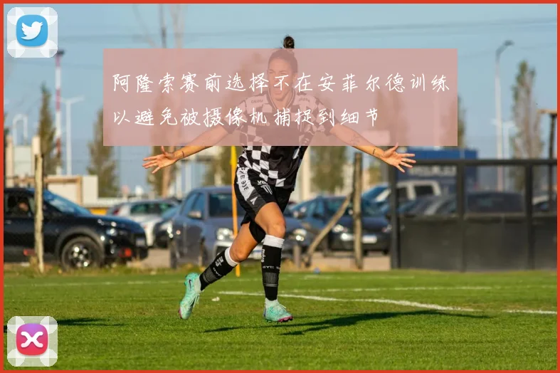 阿隆索赛前选择不在安菲尔德训练以避免被摄像机捕捉到细节