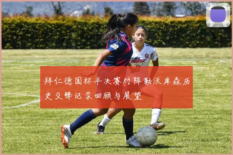 拜仁德国杯半决赛对阵勒沃库森历史交锋记录回顾与展望