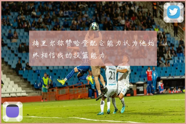 梅里尔称赞哈登配合能力认为他始终相信我的投篮能力