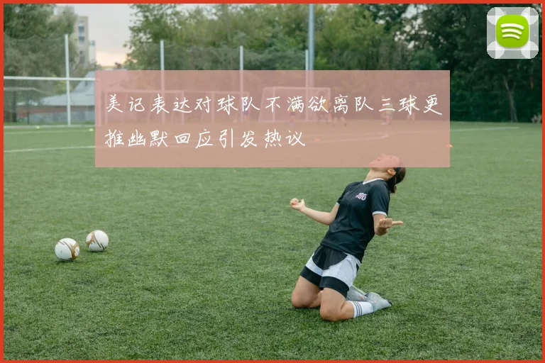 美记表达对球队不满欲离队三球更推幽默回应引发热议