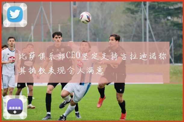 比萨俱乐部CEO坚定支持吉拉迪诺称其执教表现令人满意