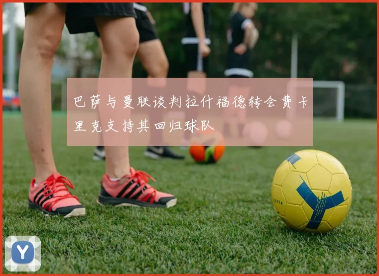 巴萨与曼联谈判拉什福德转会费卡里克支持其回归球队