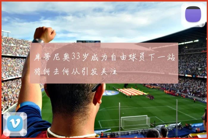 库蒂尼奥33岁成为自由球员下一站将何去何从引发关注