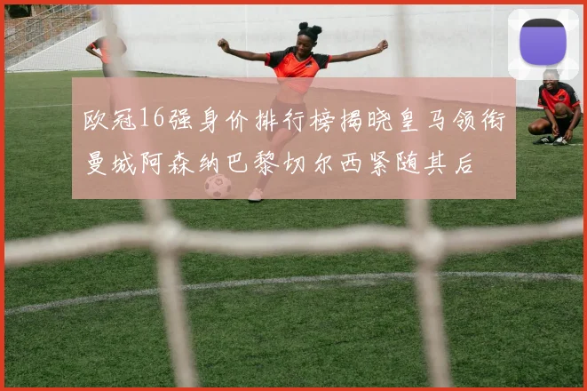 欧冠16强身价排行榜揭晓皇马领衔曼城阿森纳巴黎切尔西紧随其后