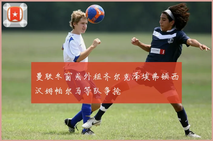 曼联冬窗或外租齐尔克泽埃弗顿西汉姆帕尔马等队争抢